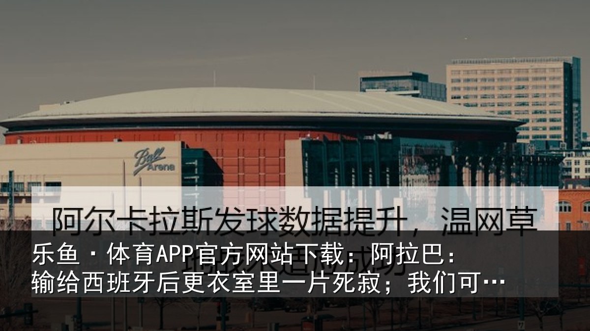 乐鱼·体育APP官方网站下载：阿拉巴：输给西班牙后更衣室里一片死寂；我们可为自己感到自豪