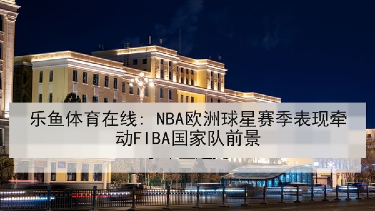 乐鱼体育在线: NBA欧洲球星赛季表现牵动FIBA国家队前景