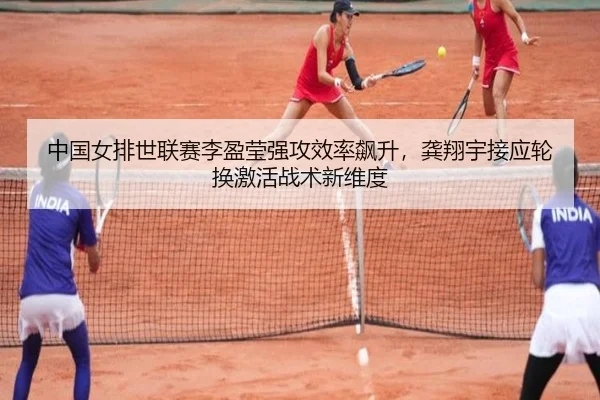 中国女排世联赛李盈莹强攻效率飙升，龚翔宇接应轮换激活战术新维度