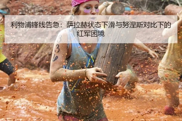 利物浦锋线告急：萨拉赫状态下滑与努涅斯对比下的红军困境