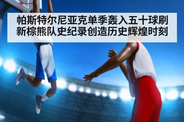 帕斯特尔尼亚克单季轰入五十球刷新棕熊队史纪录创造历史辉煌时刻
