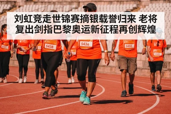 刘虹竞走世锦赛摘银载誉归来 老将复出剑指巴黎奥运新征程再创辉煌
